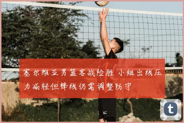 塞尔维亚男篮客战险胜 小组出线压力减轻但锋线仍需调整防守