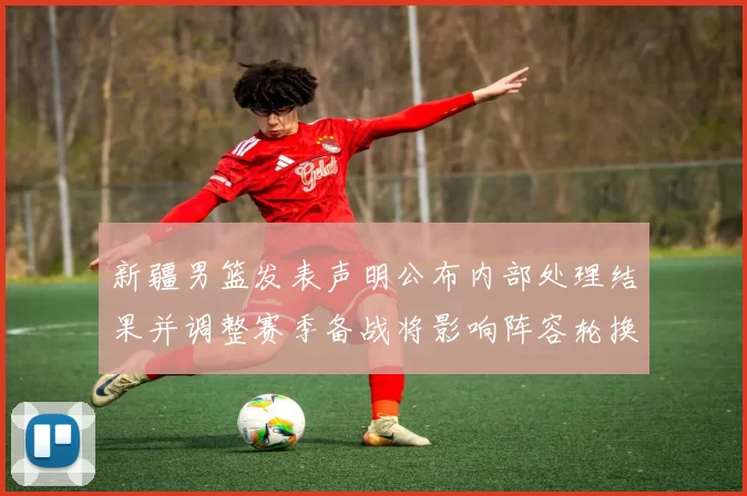 新疆男篮发表声明公布内部处理结果并调整赛季备战将影响阵容轮换
