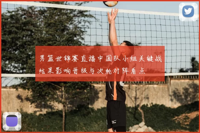 男篮世锦赛直播中国队小组关键战结果影响晋级与次轮对阵看点
