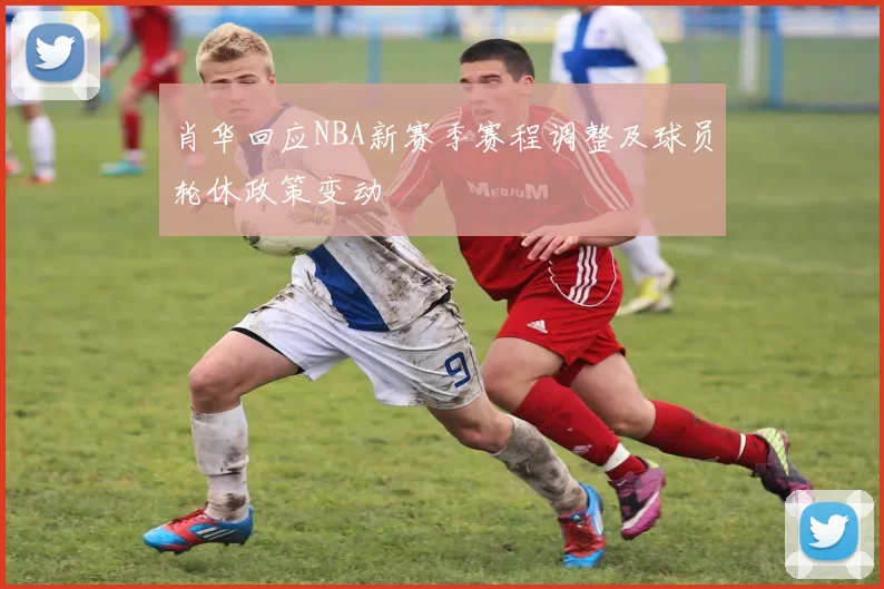 肖华回应NBA新赛季赛程调整及球员轮休政策变动