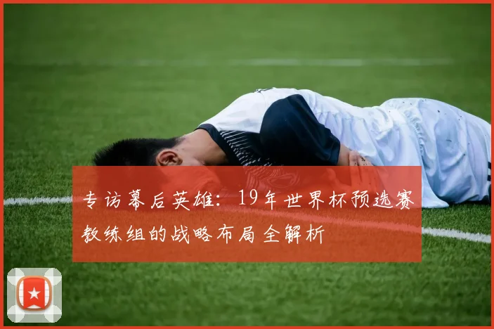 专访幕后英雄:19年世界杯预选赛教练组的战略布局全解析