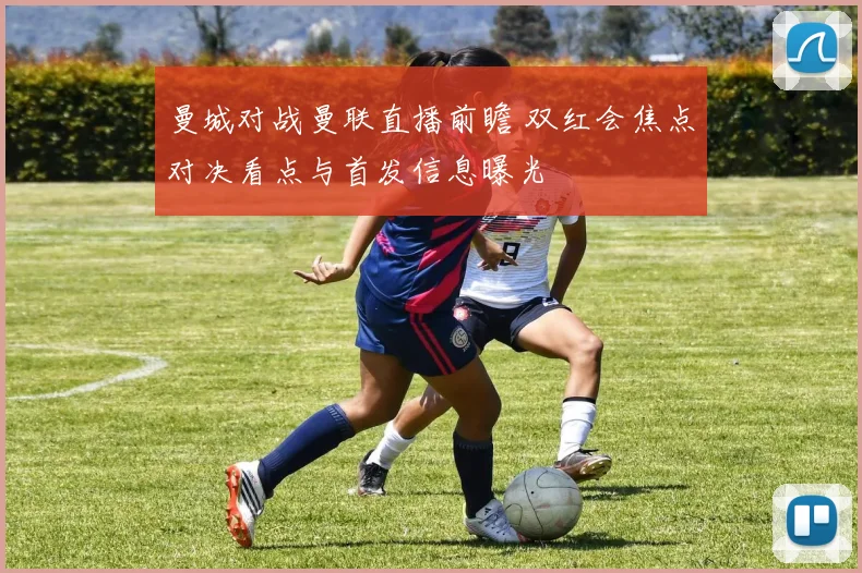 曼城对战曼联直播前瞻 双红会焦点对决看点与首发信息曝光