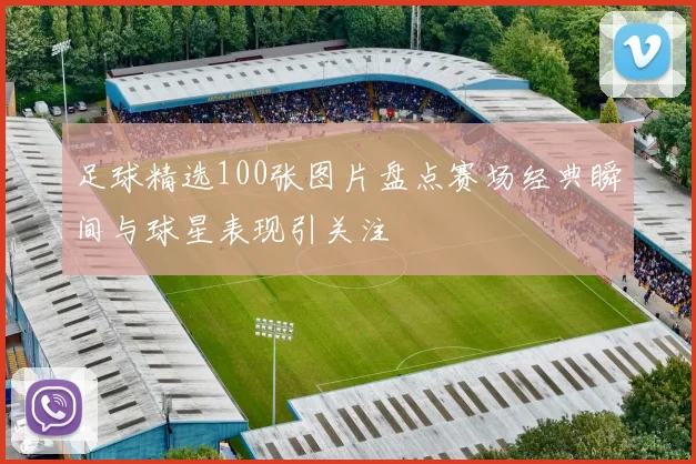 足球精选100张图片盘点赛场经典瞬间与球星表现引关注