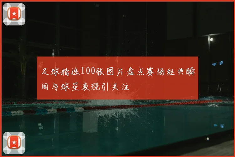 足球精选100张图片盘点赛场经典瞬间与球星表现引关注