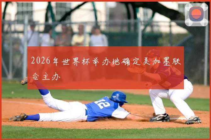 2026年世界杯举办地确定美加墨联合主办